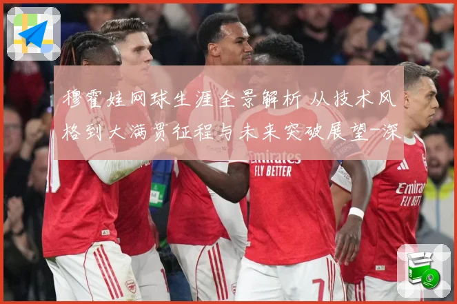 穆霍娃网球生涯全景解析 从技术风格到大满贯征程与未来突破展望-深度解析