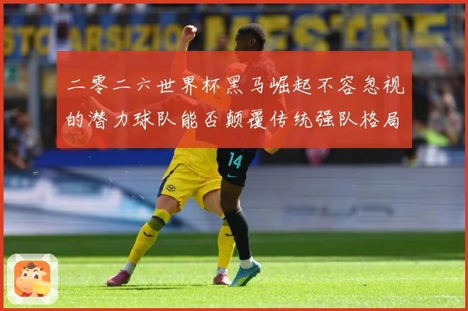 二零二六世界杯黑马崛起不容忽视的潜力球队能否颠覆传统强队格局数据研判-深度解析