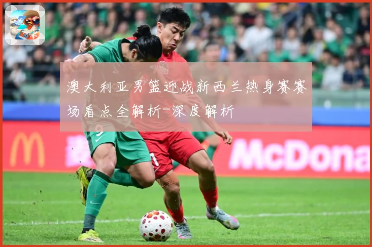 澳大利亚男篮迎战新西兰热身赛赛场看点全解析-深度解析