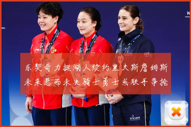 东契奇力挺湖人续约里夫斯詹姆斯未来悬而未决骑士勇士或联手争抢赛场复盘-深度解析
