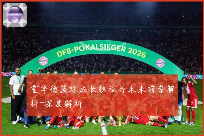 霍华德篮球成长轨迹与未来前景解析-深度解析