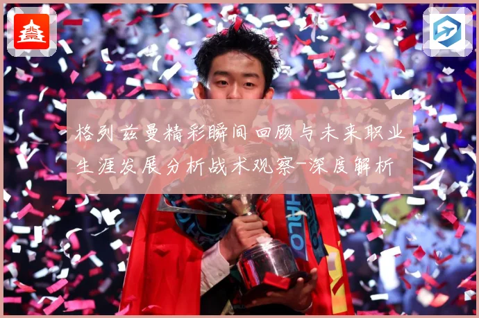 格列兹曼精彩瞬间回顾与未来职业生涯发展分析战术观察-深度解析