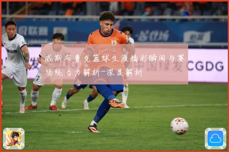 威斯布鲁克篮球生涯精彩瞬间与赛场统治力解析-深度解析
