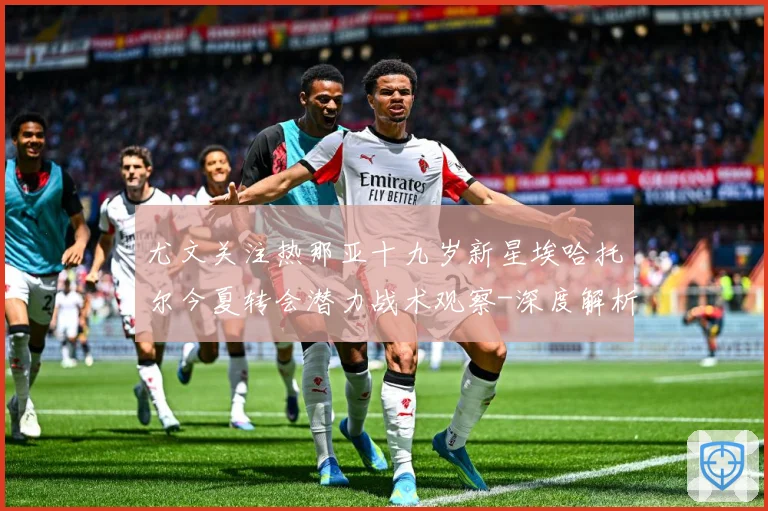 尤文关注热那亚十九岁新星埃哈托尔今夏转会潜力战术观察-深度解析