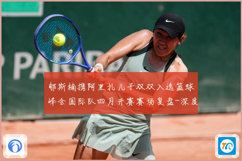 郇斯楠携阿里扎儿子双双入选篮球峰会国际队四月开赛赛场复盘-深度解析