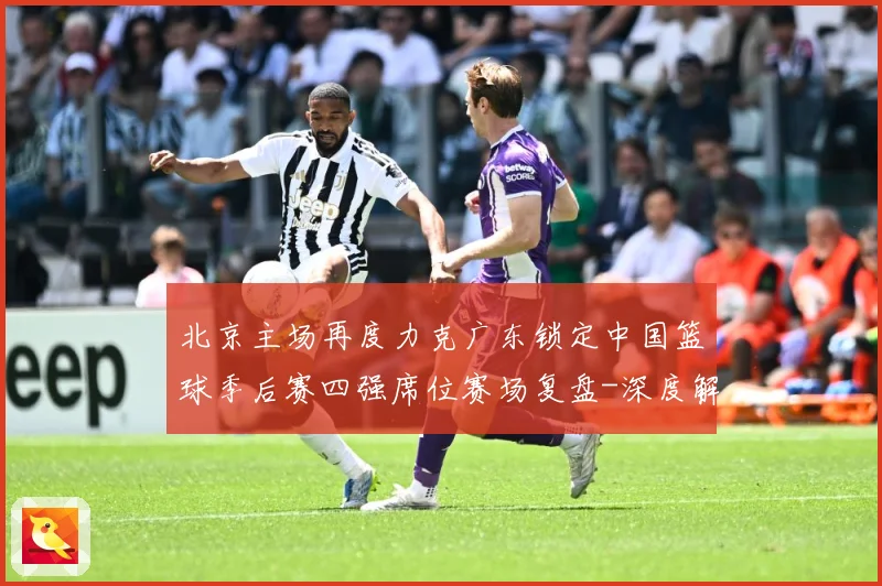 北京主场再度力克广东锁定中国篮球季后赛四强席位赛场复盘-深度解析