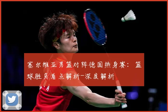 塞尔维亚男篮对阵德国热身赛：篮球胜负看点解析-深度解析
