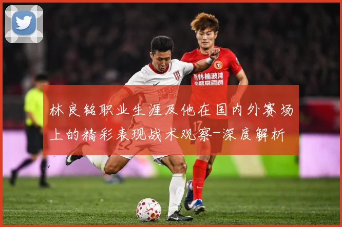 林良铭职业生涯及他在国内外赛场上的精彩表现战术观察-深度解析
