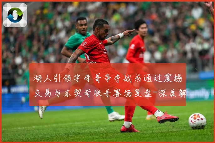 湖人引领字母哥争夺战或通过震撼交易与东契奇联手赛场复盘-深度解析