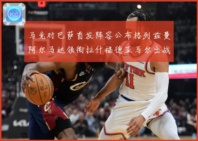 马竞对巴萨首发阵容公布格列兹曼阿尔马达领衔拉什福德亚马尔出战战术观察-深度解析