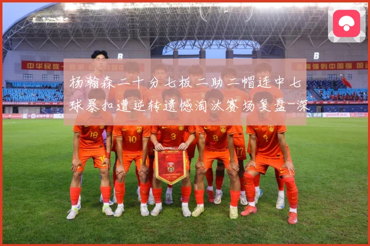 杨瀚森二十分七板二助二帽连中七球暴扣遭逆转遗憾淘汰赛场复盘-深度解析