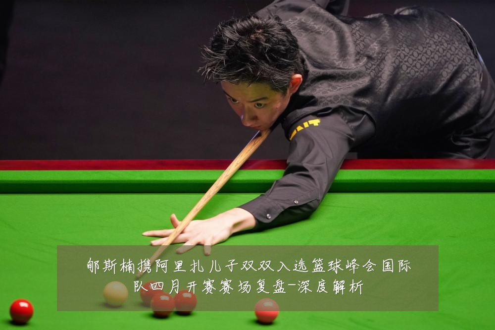 郇斯楠携阿里扎儿子双双入选篮球峰会国际队四月开赛赛场复盘-深度解析