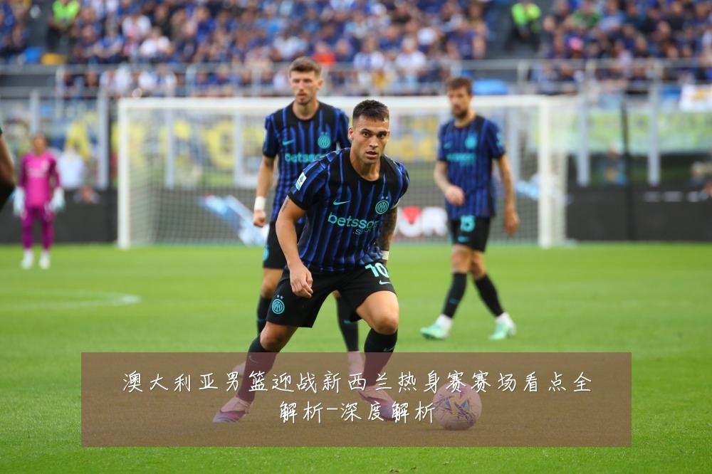 澳大利亚男篮迎战新西兰热身赛赛场看点全解析-深度解析
