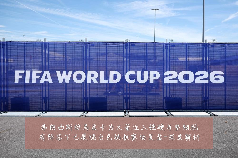 弗朗西斯称乌度卡为火箭注入强硬与坚韧现有阵容下已展现出色执教赛场复盘-深度解析