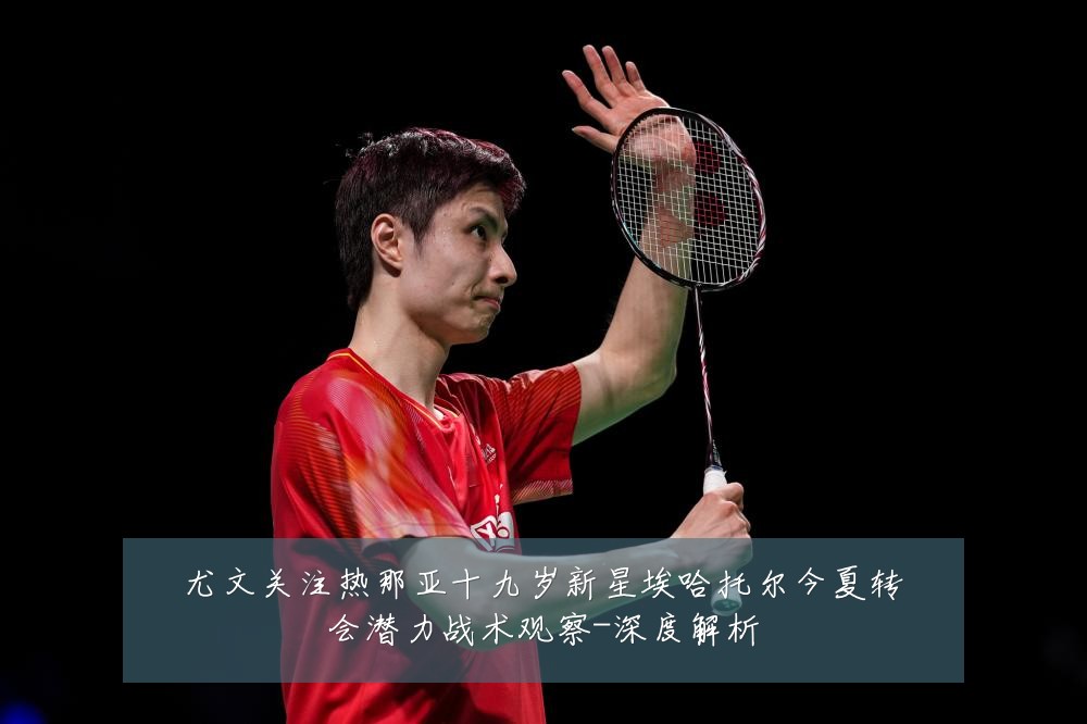 尤文关注热那亚十九岁新星埃哈托尔今夏转会潜力战术观察-深度解析
