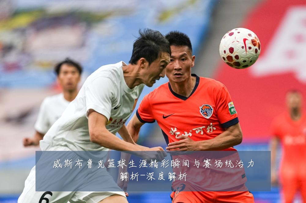 威斯布鲁克篮球生涯精彩瞬间与赛场统治力解析-深度解析